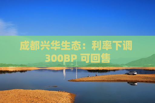 成都兴华生态：利率下调 300BP 可回售  第1张