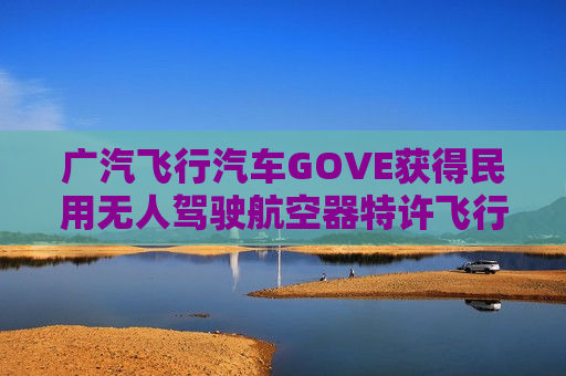 广汽飞行汽车GOVE获得民用无人驾驶航空器特许飞行证