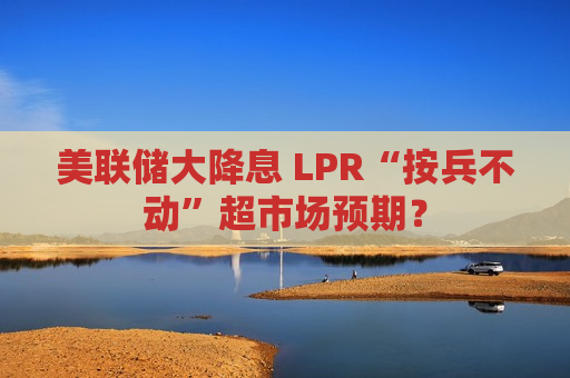 美联储大降息 LPR“按兵不动”超市场预期？