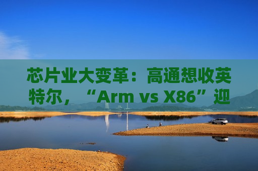 芯片业大变革：高通想收英特尔，“Arm vs X86”迎来大结局？  第1张