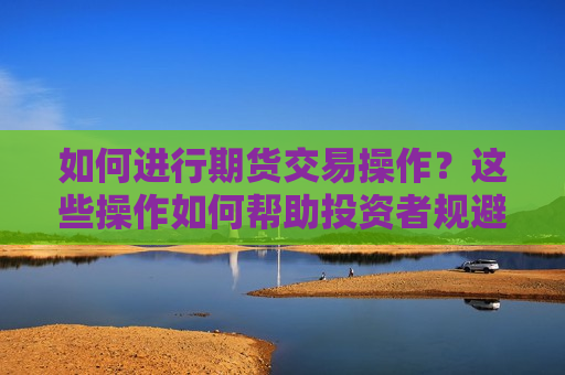 如何进行期货交易操作？这些操作如何帮助投资者规避风险？