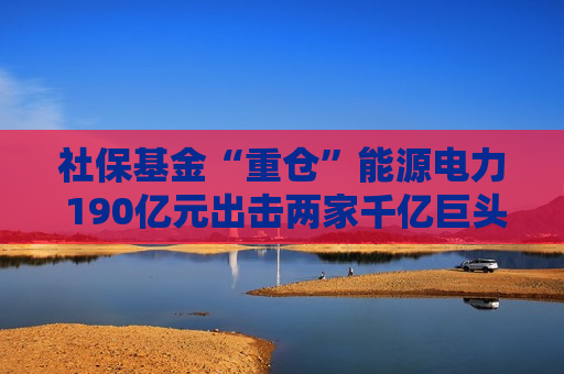 社保基金“重仓”能源电力 190亿元出击两家千亿巨头 共投向51家A股公司