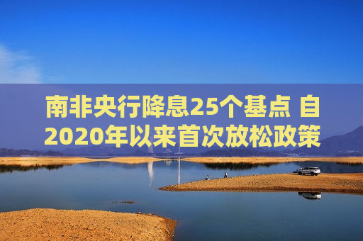 南非央行降息25个基点 自2020年以来首次放松政策