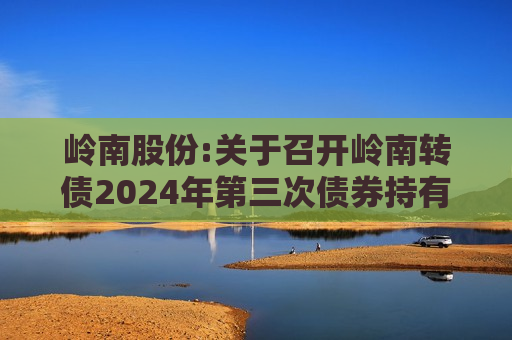 岭南股份:关于召开岭南转债2024年第三次债券持有人会议通知的提示公告