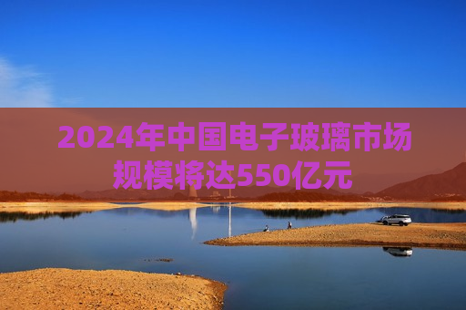 2024年中国电子玻璃市场规模将达550亿元