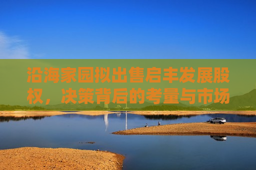 沿海家园拟出售启丰发展股权，决策背后的考量与市场展望，沿海家园出售启丰发展股权，决策背后的考量及市场影响