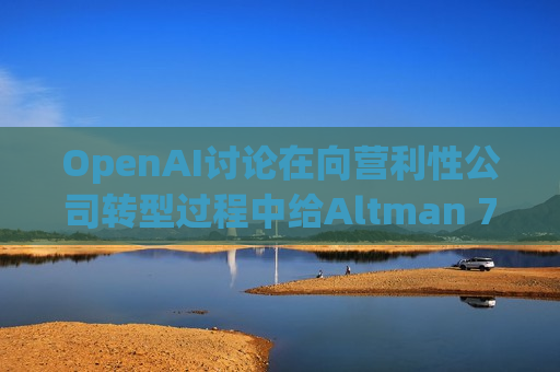 OpenAI讨论在向营利性公司转型过程中给Altman 7%的股份