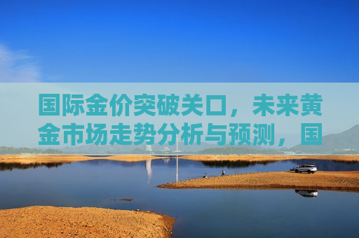 国际金价突破关口，未来黄金市场走势分析与预测，国际金价突破关口，黄金市场走势预测