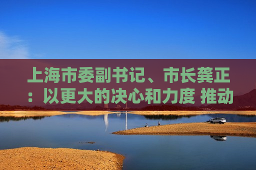 上海市委副书记、市长龚正：以更大的决心和力度 推动国际科技创新中心功能全面升级  第1张