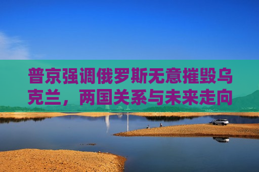 普京强调俄罗斯无意摧毁乌克兰，两国关系与未来走向分析，普京重申，俄乌两国关系与未来走向分析  第1张