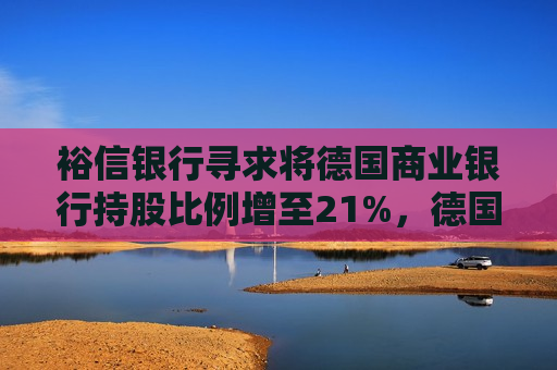 裕信银行寻求将德国商业银行持股比例增至21%，德国反对，意大利支持