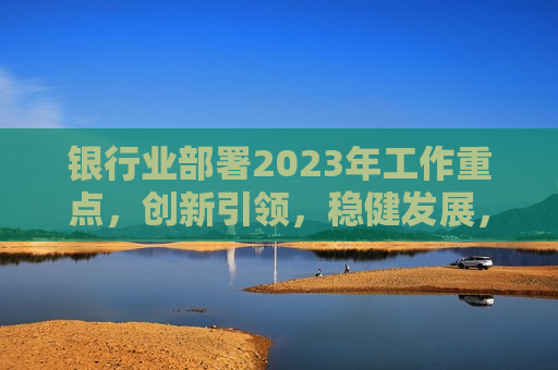 银行业部署2023年工作重点，创新引领，稳健发展，提升服务实体经济能力，银行业展望2023，创新驱动稳健发展，提升服务实体经济水平