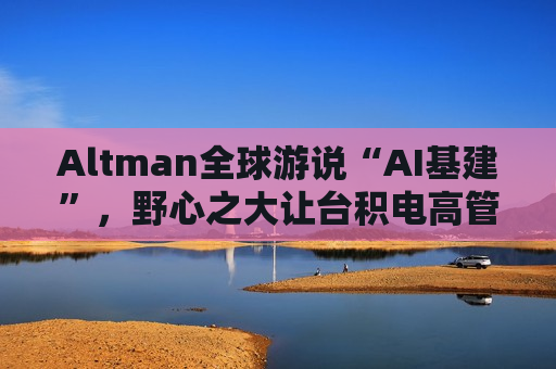 Altman全球游说“AI基建”，野心之大让台积电高管直呼“荒谬”、日本官员“哑然失笑”