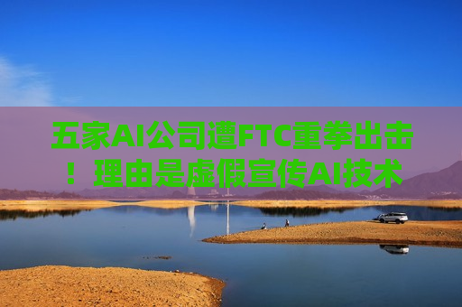 五家AI公司遭FTC重拳出击！理由是虚假宣传AI技术  第1张