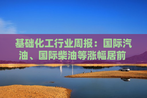 基础化工行业周报：国际汽油、国际柴油等涨幅居前 建议继续关注石化板块、钛白粉板块和轮胎板块