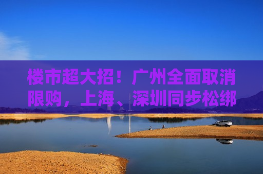 楼市超大招！广州全面取消限购，上海、深圳同步松绑，“房地产牛市”行情开启？