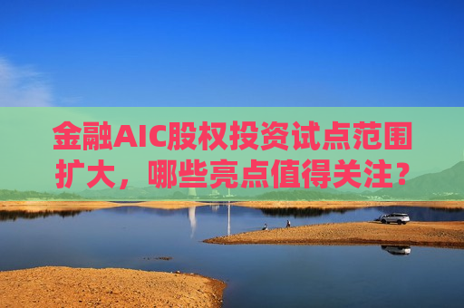 金融AIC股权投资试点范围扩大，哪些亮点值得关注？