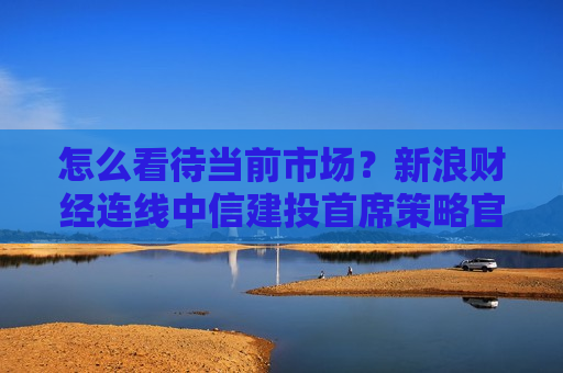 怎么看待当前市场？新浪财经连线中信建投首席策略官陈果，全文来了  第1张