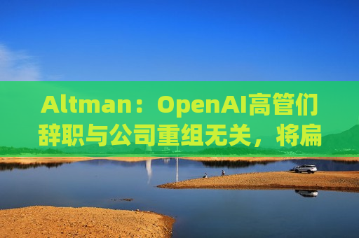 Altman：OpenAI高管们辞职与公司重组无关，将扁平化企业结构