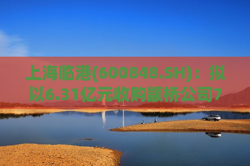 上海临港(600848.SH)：拟以6.31亿元收购颛桥公司70%股权  第1张