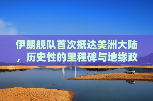 伊朗舰队首次抵达美洲大陆，历史性的里程碑与地缘政治影响，伊朗舰队抵达美洲大陆，历史性的里程碑与地缘政治变革  第1张