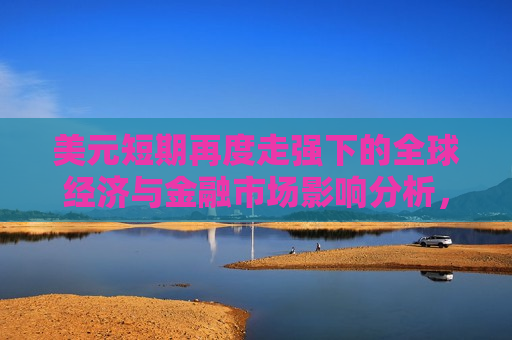 美元短期再度走强下的全球经济与金融市场影响分析，美元短期再度走强对全球经济与金融市场的影响分析  第1张