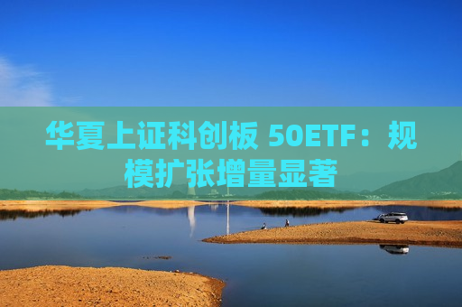 华夏上证科创板 50ETF：规模扩张增量显著  第1张