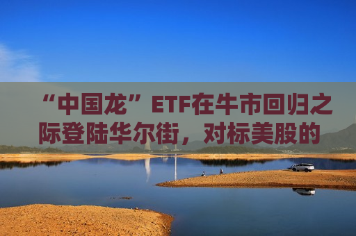 “中国龙”ETF在牛市回归之际登陆华尔街，对标美股的七巨头ETF