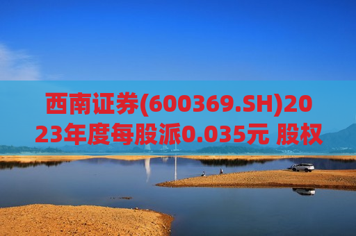 西南证券(600369.SH)2023年度每股派0.035元 股权登记日为6月6日