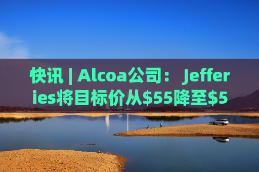 快讯 | Alcoa公司： Jefferies将目标价从$55降至$50