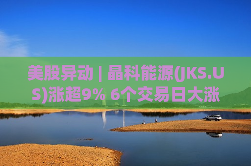 美股异动 | 晶科能源(JKS.US)涨超9% 6个交易日大涨近35% 海外市场稳定增长