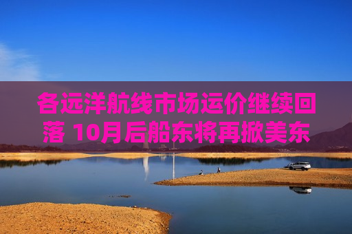 各远洋航线市场运价继续回落 10月后船东将再掀美东涨价潮  第1张