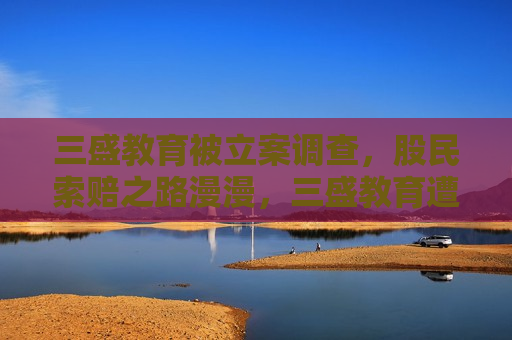 三盛教育被立案调查，股民索赔之路漫漫，三盛教育遭立案调查，股民索赔困难重重  第1张