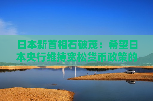 日本新首相石破茂：希望日本央行维持宽松货币政策的趋势