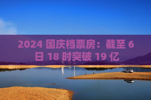 2024 国庆档票房：截至 6 日 18 时突破 19 亿