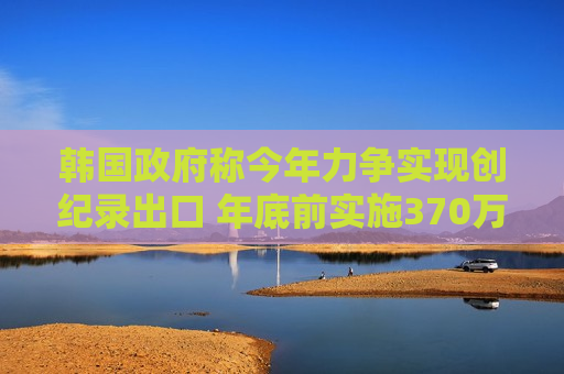 韩国政府称今年力争实现创纪录出口 年底前实施370万亿韩元贸易融资