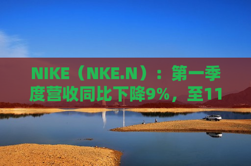 NIKE（NKE.N）：第一季度营收同比下降9%，至112.5亿美元