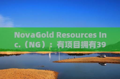 NovaGold Resources Inc.（NG）：有项目拥有3900万盎司黄金资源 平均品位2.25克/吨