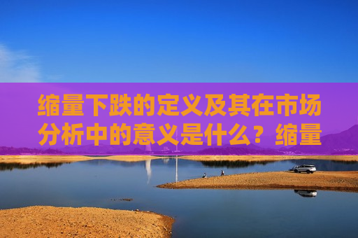 缩量下跌的定义及其在市场分析中的意义是什么？缩量下跌如何预示市场趋势？