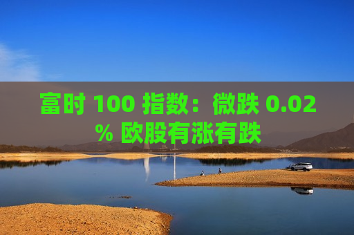 富时 100 指数：微跌 0.02% 欧股有涨有跌