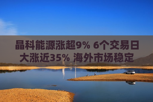 晶科能源涨超9% 6个交易日大涨近35% 海外市场稳定增长