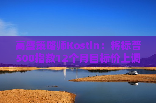 高盛策略师Kostin：将标普500指数12个月目标价上调至6300点