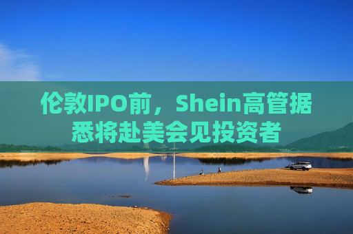 伦敦IPO前，Shein高管据悉将赴美会见投资者