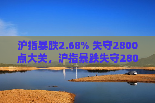 沪指暴跌2.68% 失守2800点大关，沪指暴跌失守2800点大关，市场动荡不安  第1张