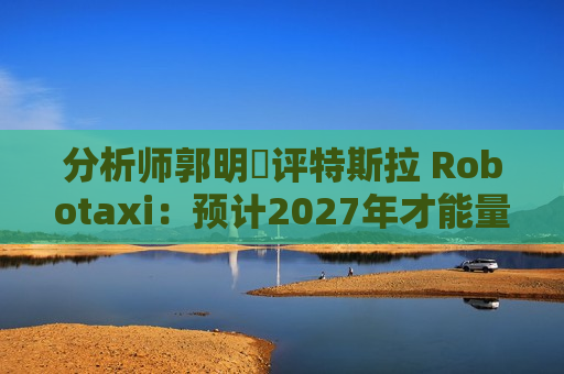 分析师郭明錤评特斯拉 Robotaxi：预计2027年才能量产