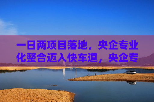 一日两项目落地，央企专业化整合迈入快车道，央企专业化整合加速，一日两项目落地