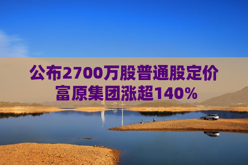 公布2700万股普通股定价 富原集团涨超140%