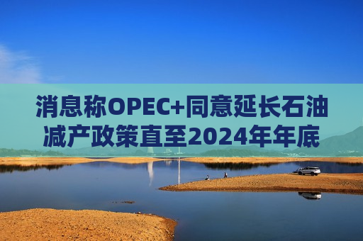 消息称OPEC+同意延长石油减产政策直至2024年年底