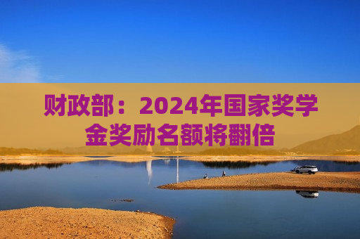 财政部：2024年国家奖学金奖励名额将翻倍