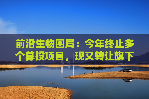 前沿生物困局：今年终止多个募投项目，现又转让旗下亏损公司回笼资金